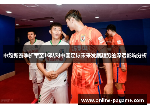 中超新赛季扩军至16队对中国足球未来发展趋势的深远影响分析