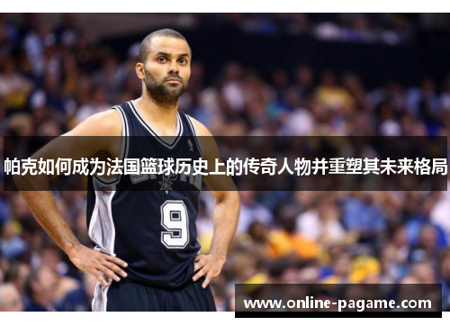 帕克如何成为法国篮球历史上的传奇人物并重塑其未来格局